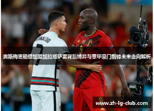 奥斯梅恩租借加盟加拉塔萨雷背后博弈与意甲豪门前锋未来走向解析