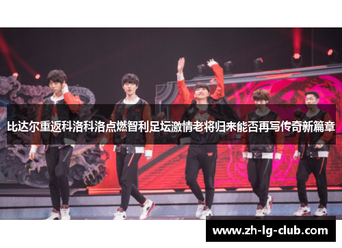 比达尔重返科洛科洛点燃智利足坛激情老将归来能否再写传奇新篇章