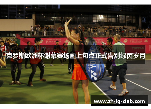 克罗斯欧洲杯谢幕赛场画上句点正式告别绿茵岁月