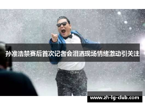 孙准浩禁赛后首次记者会泪洒现场情绪激动引关注